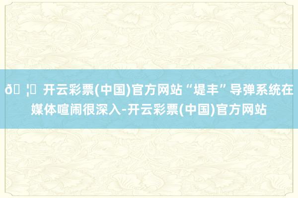 🦄开云彩票(中国)官方网站“堤丰”导弹系统在媒体喧闹很深入-开云彩票(中国)官方网站
