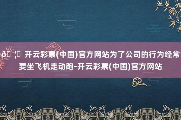 🦄开云彩票(中国)官方网站为了公司的行为经常要坐飞机走动跑-开云彩票(中国)官方网站