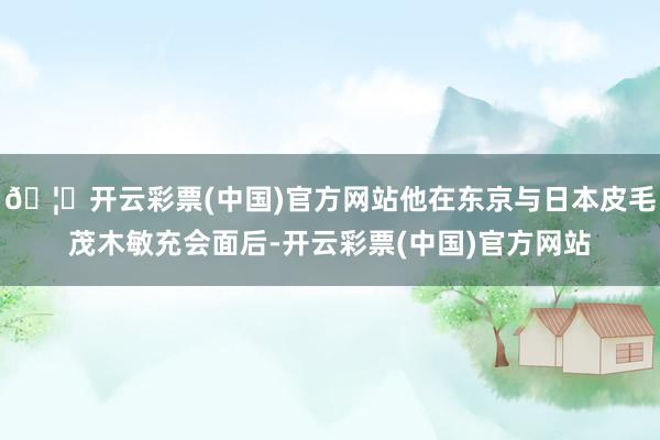 🦄开云彩票(中国)官方网站他在东京与日本皮毛茂木敏充会面后-开云彩票(中国)官方网站