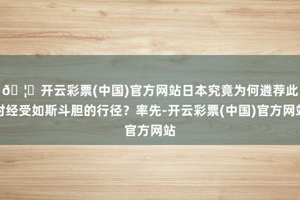 🦄开云彩票(中国)官方网站日本究竟为何遴荐此时经受如斯斗胆的行径?率先-开云彩票(中国)官方网站