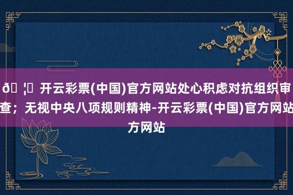 🦄开云彩票(中国)官方网站处心积虑对抗组织审查;无视中央八项规则精神-开云彩票(中国)官方网站