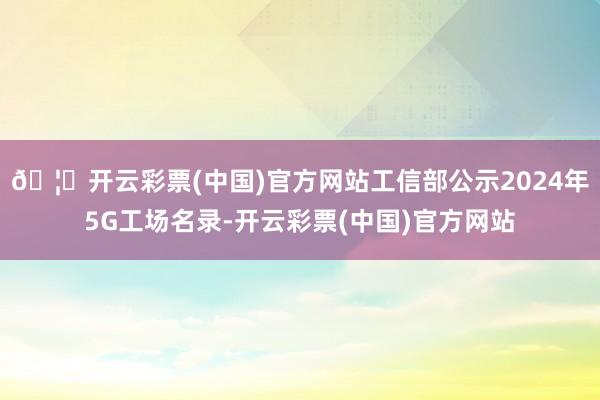 🦄开云彩票(中国)官方网站工信部公示2024年5G工场名录-开云彩票(中国)官方网站