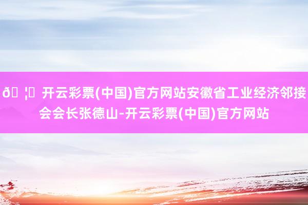🦄开云彩票(中国)官方网站安徽省工业经济邻接会会长张德山-开云彩票(中国)官方网站