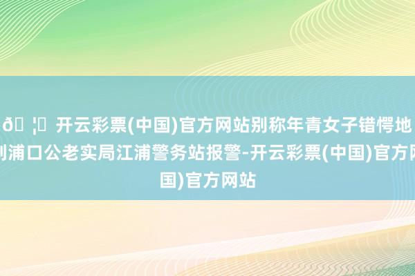 🦄开云彩票(中国)官方网站别称年青女子错愕地来到浦口公老实局江浦警务站报警-开云彩票(中国)官方网站