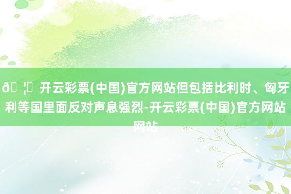 🦄开云彩票(中国)官方网站但包括比利时、匈牙利等国里面反对声息强烈-开云彩票(中国)官方网站