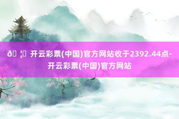 🦄开云彩票(中国)官方网站收于2392.44点-开云彩票(中国)官方网站