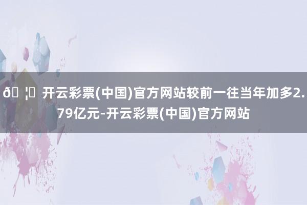 🦄开云彩票(中国)官方网站较前一往当年加多2.79亿元-开云彩票(中国)官方网站