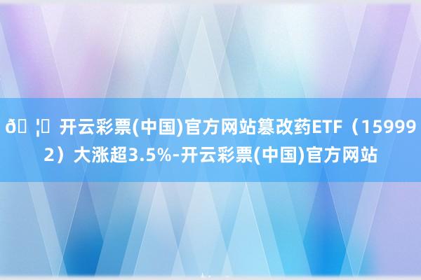 🦄开云彩票(中国)官方网站篡改药ETF(159992)大涨超3.5%-开云彩票(中国)官方网站