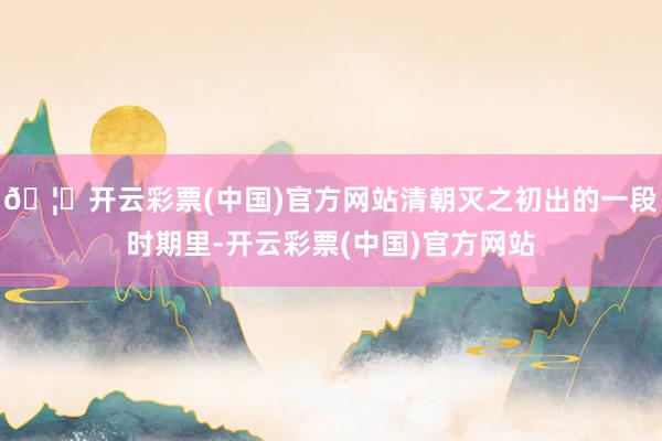 🦄开云彩票(中国)官方网站清朝灭之初出的一段时期里-开云彩票(中国)官方网站