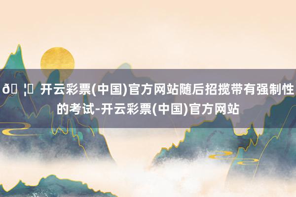 🦄开云彩票(中国)官方网站随后招揽带有强制性的考试-开云彩票(中国)官方网站