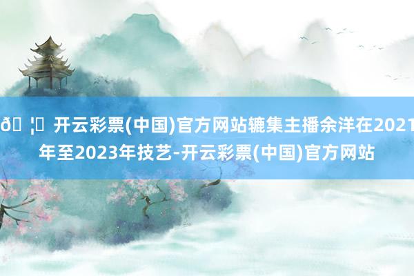 🦄开云彩票(中国)官方网站辘集主播余洋在2021年至2023年技艺-开云彩票(中国)官方网站