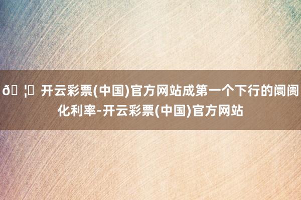 🦄开云彩票(中国)官方网站成第一个下行的阛阓化利率-开云彩票(中国)官方网站