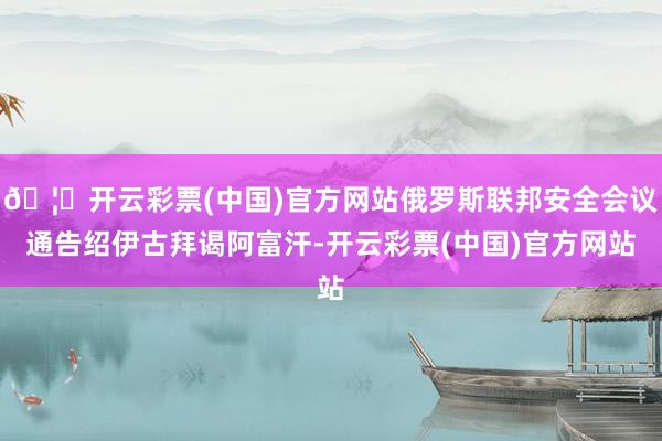 🦄开云彩票(中国)官方网站俄罗斯联邦安全会议通告绍伊古拜谒阿富汗-开云彩票(中国)官方网站