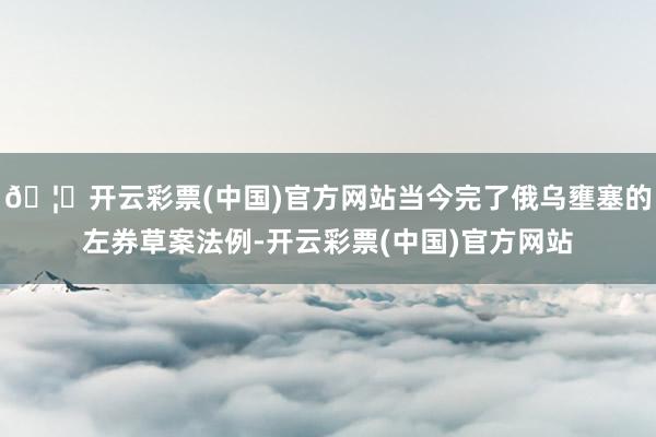 🦄开云彩票(中国)官方网站当今完了俄乌壅塞的左券草案法例-开云彩票(中国)官方网站