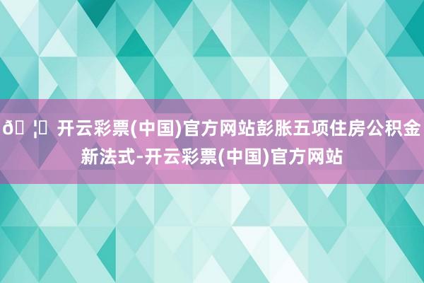 🦄开云彩票(中国)官方网站彭胀五项住房公积金新法式-开云彩票(中国)官方网站