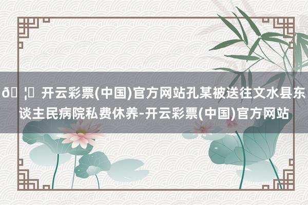 🦄开云彩票(中国)官方网站孔某被送往文水县东谈主民病院私费休养-开云彩票(中国)官方网站