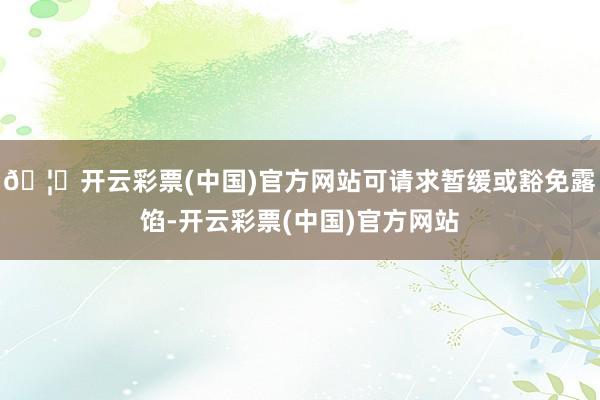 🦄开云彩票(中国)官方网站可请求暂缓或豁免露馅-开云彩票(中国)官方网站