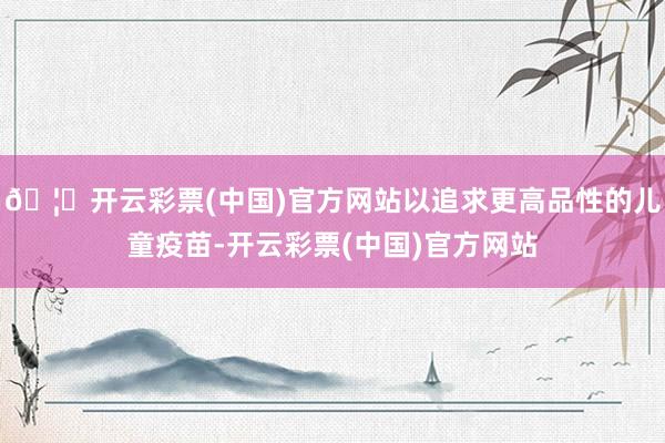 🦄开云彩票(中国)官方网站以追求更高品性的儿童疫苗-开云彩票(中国)官方网站