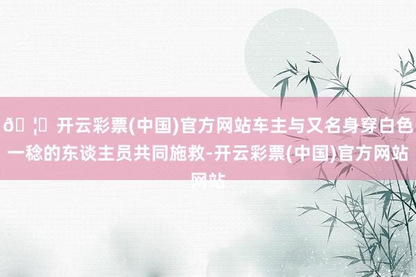 🦄开云彩票(中国)官方网站车主与又名身穿白色一稔的东谈主员共同施救-开云彩票(中国)官方网站