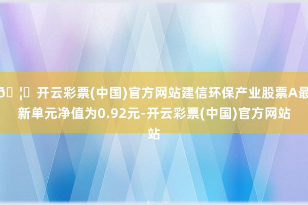 🦄开云彩票(中国)官方网站建信环保产业股票A最新单元净值为0.92元-开云彩票(中国)官方网站