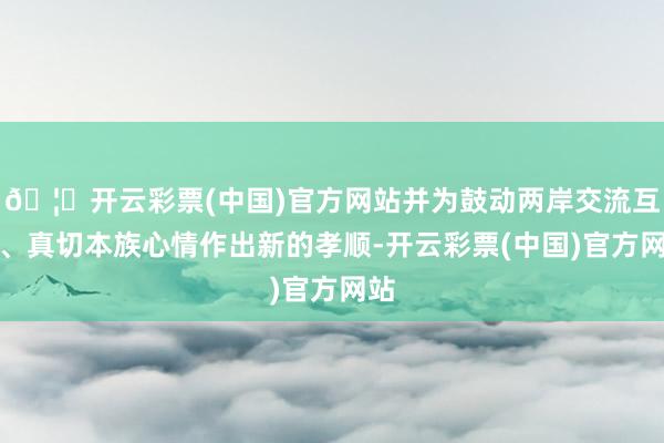 🦄开云彩票(中国)官方网站并为鼓动两岸交流互动、真切本族心情作出新的孝顺-开云彩票(中国)官方网站