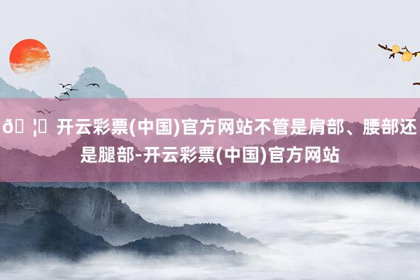 🦄开云彩票(中国)官方网站不管是肩部、腰部还是腿部-开云彩票(中国)官方网站