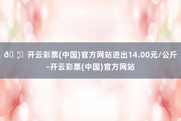 🦄开云彩票(中国)官方网站进出14.00元/公斤-开云彩票(中国)官方网站