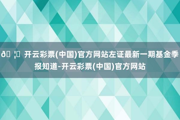 🦄开云彩票(中国)官方网站左证最新一期基金季报知道-开云彩票(中国)官方网站